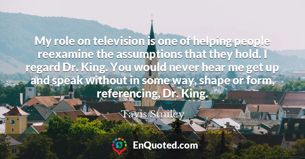 My role on television is one of helping people reexamine the assumptions that they hold. I regard Dr. King. You would never hear me get up and speak without in some way, shape or form, referencing, Dr. King.