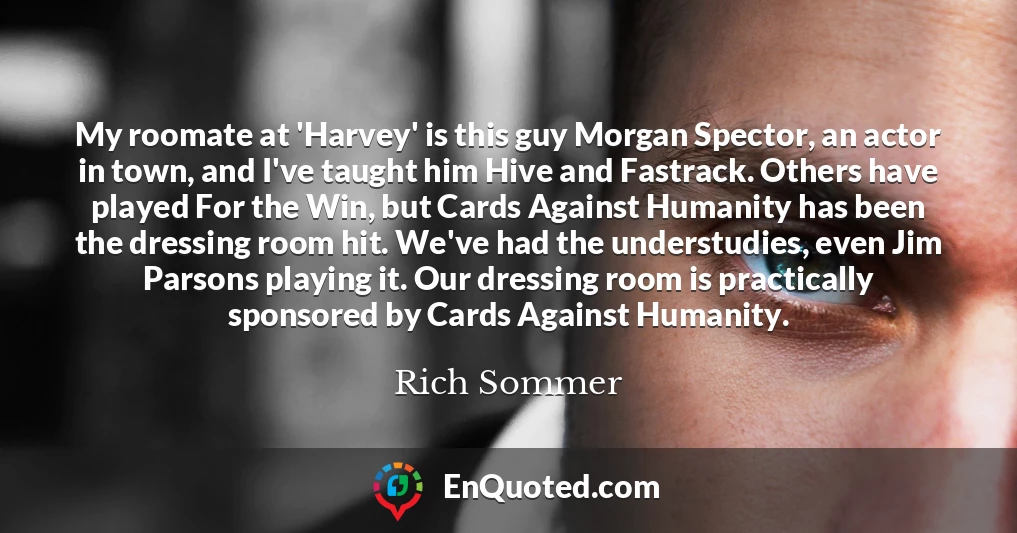 My roomate at 'Harvey' is this guy Morgan Spector, an actor in town, and I've taught him Hive and Fastrack. Others have played For the Win, but Cards Against Humanity has been the dressing room hit. We've had the understudies, even Jim Parsons playing it. Our dressing room is practically sponsored by Cards Against Humanity.