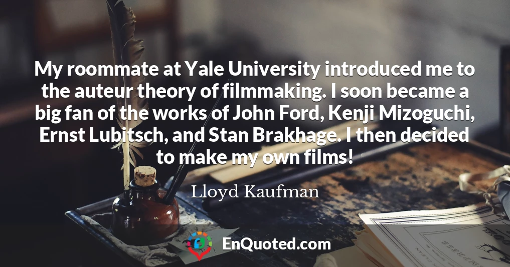 My roommate at Yale University introduced me to the auteur theory of filmmaking. I soon became a big fan of the works of John Ford, Kenji Mizoguchi, Ernst Lubitsch, and Stan Brakhage. I then decided to make my own films!