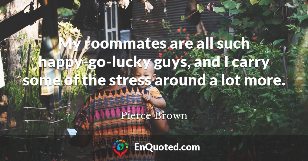 My roommates are all such happy-go-lucky guys, and I carry some of the stress around a lot more.
