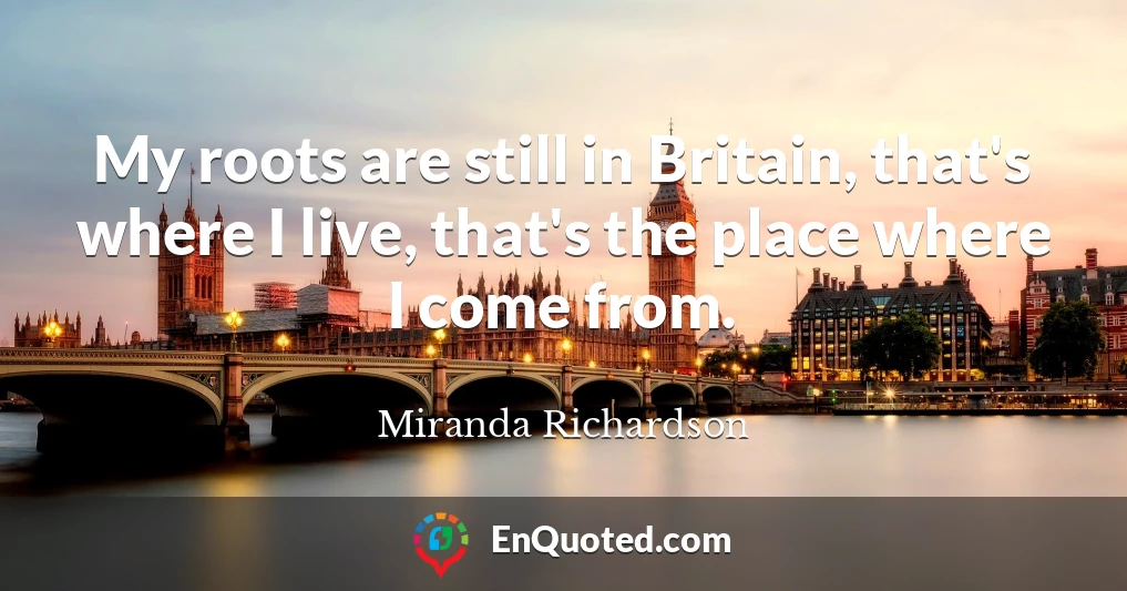 My roots are still in Britain, that's where I live, that's the place where I come from.