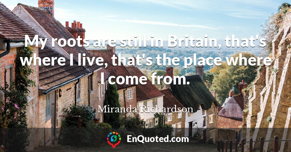 My roots are still in Britain, that's where I live, that's the place where I come from.