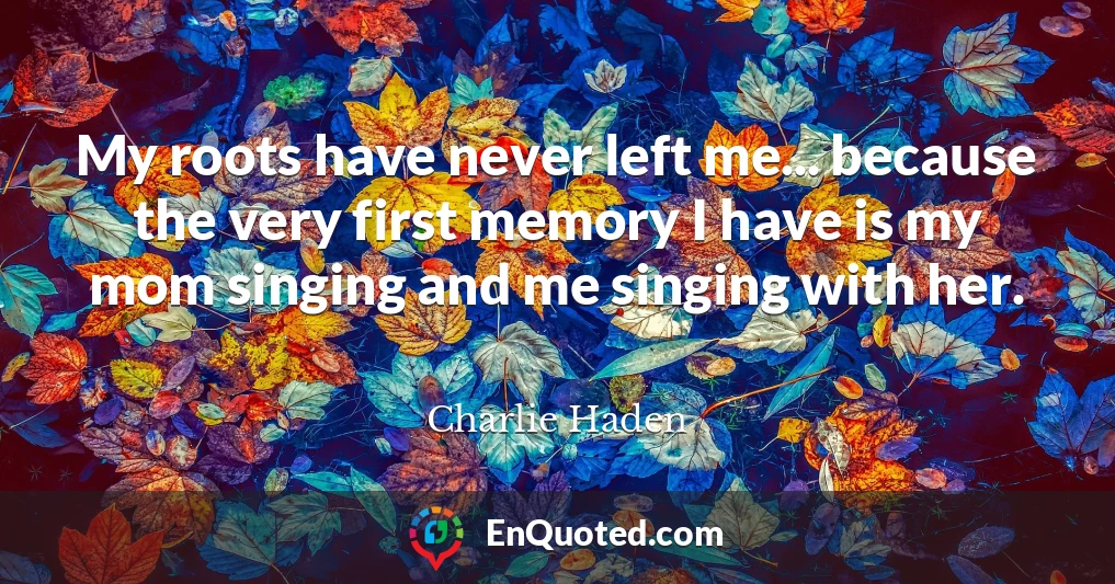 My roots have never left me... because the very first memory I have is my mom singing and me singing with her.