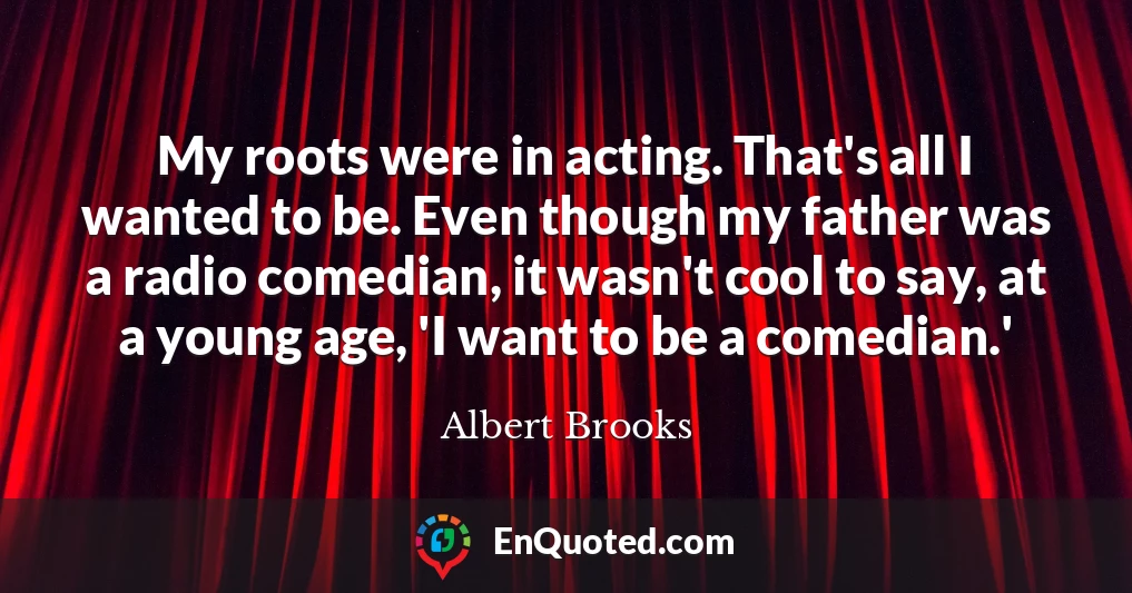 My roots were in acting. That's all I wanted to be. Even though my father was a radio comedian, it wasn't cool to say, at a young age, 'I want to be a comedian.'