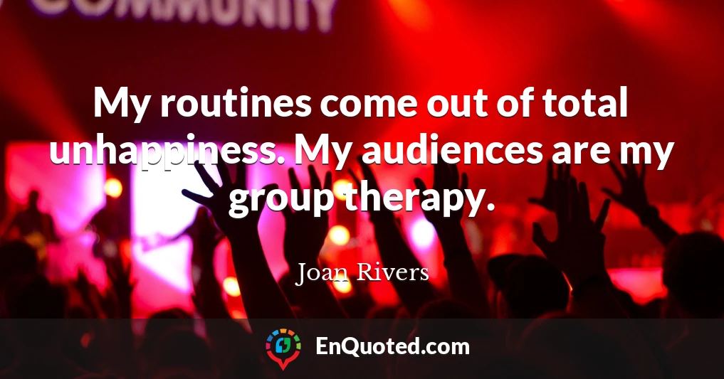My routines come out of total unhappiness. My audiences are my group therapy.