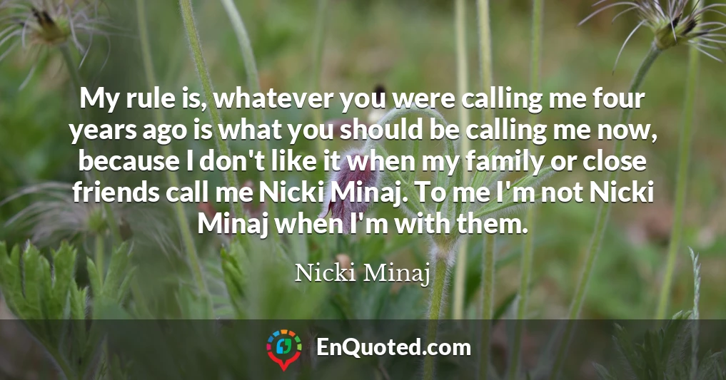 My rule is, whatever you were calling me four years ago is what you should be calling me now, because I don't like it when my family or close friends call me Nicki Minaj. To me I'm not Nicki Minaj when I'm with them.