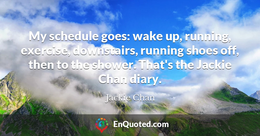 My schedule goes: wake up, running, exercise, downstairs, running shoes off, then to the shower. That's the Jackie Chan diary.