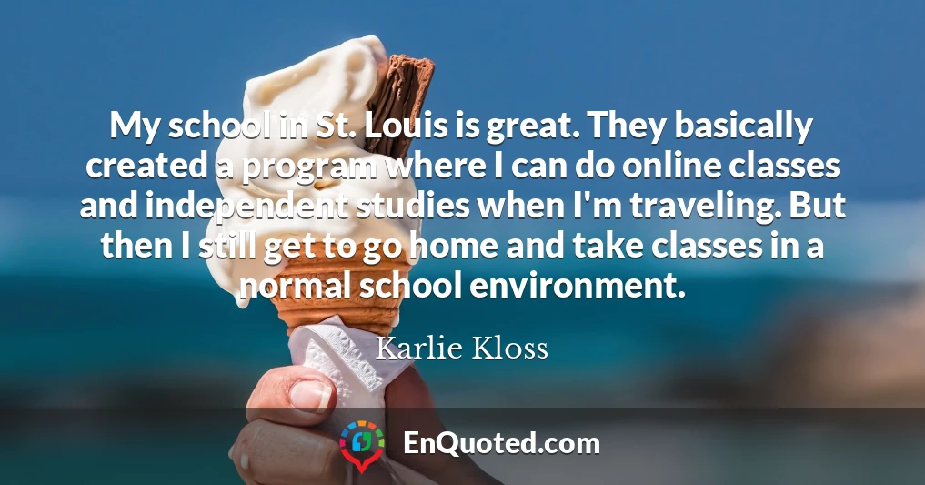 My school in St. Louis is great. They basically created a program where I can do online classes and independent studies when I'm traveling. But then I still get to go home and take classes in a normal school environment.