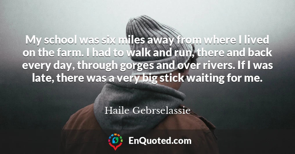 My school was six miles away from where I lived on the farm. I had to walk and run, there and back every day, through gorges and over rivers. If I was late, there was a very big stick waiting for me.