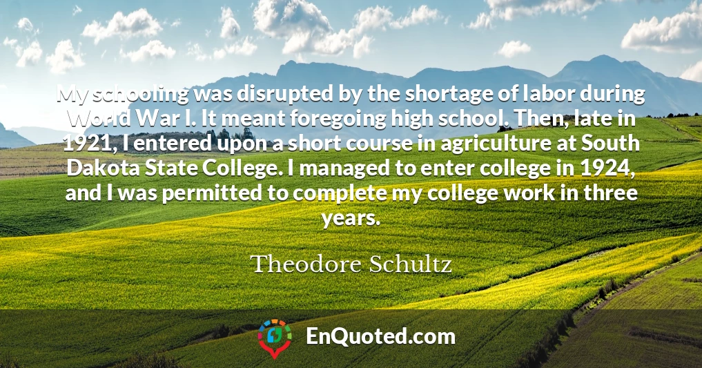 My schooling was disrupted by the shortage of labor during World War I. It meant foregoing high school. Then, late in 1921, I entered upon a short course in agriculture at South Dakota State College. I managed to enter college in 1924, and I was permitted to complete my college work in three years.
