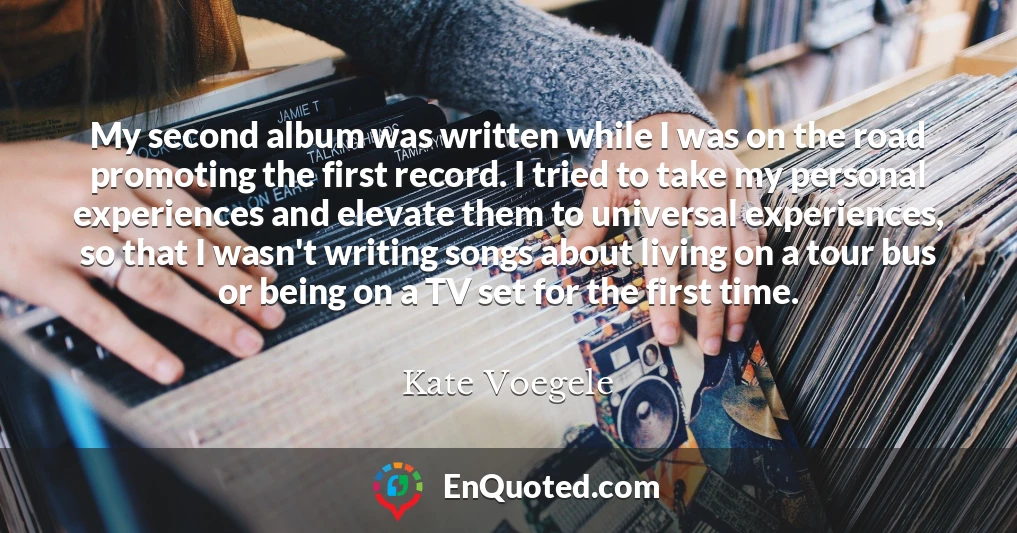 My second album was written while I was on the road promoting the first record. I tried to take my personal experiences and elevate them to universal experiences, so that I wasn't writing songs about living on a tour bus or being on a TV set for the first time.