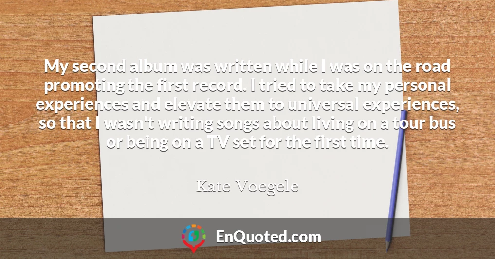 My second album was written while I was on the road promoting the first record. I tried to take my personal experiences and elevate them to universal experiences, so that I wasn't writing songs about living on a tour bus or being on a TV set for the first time.