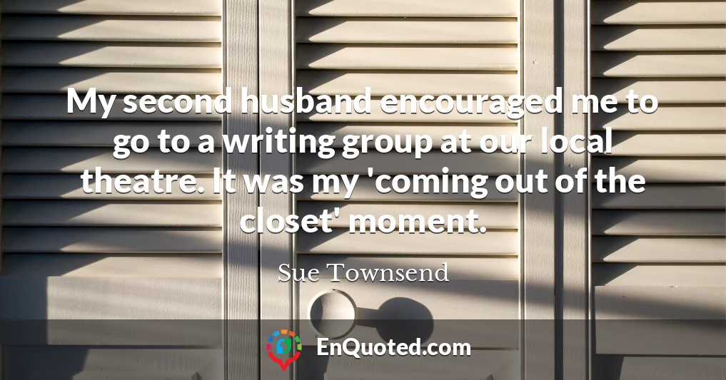 My second husband encouraged me to go to a writing group at our local theatre. It was my 'coming out of the closet' moment.