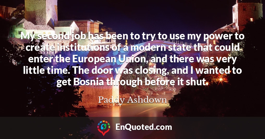 My second job has been to try to use my power to create institutions of a modern state that could enter the European Union, and there was very little time. The door was closing, and I wanted to get Bosnia through before it shut.