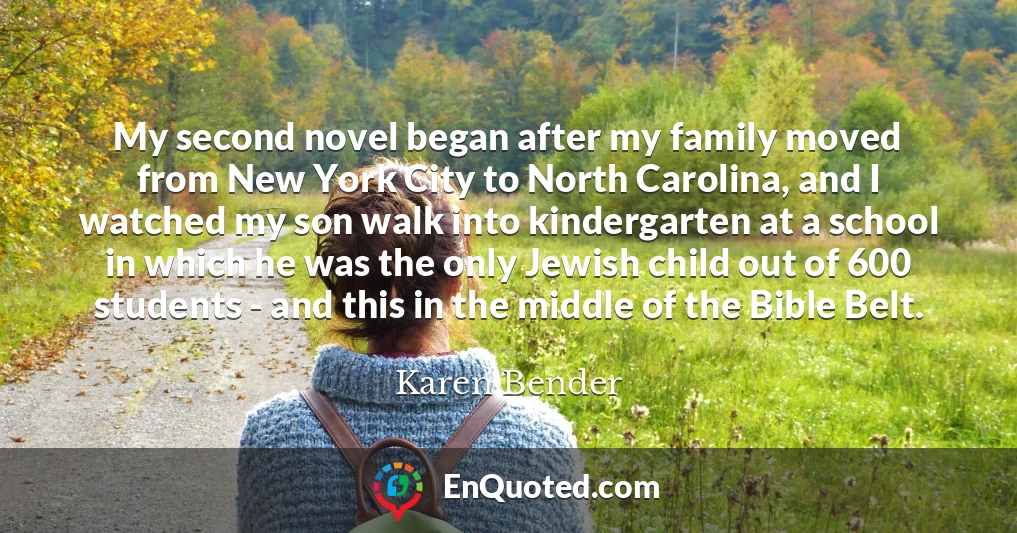 My second novel began after my family moved from New York City to North Carolina, and I watched my son walk into kindergarten at a school in which he was the only Jewish child out of 600 students - and this in the middle of the Bible Belt.
