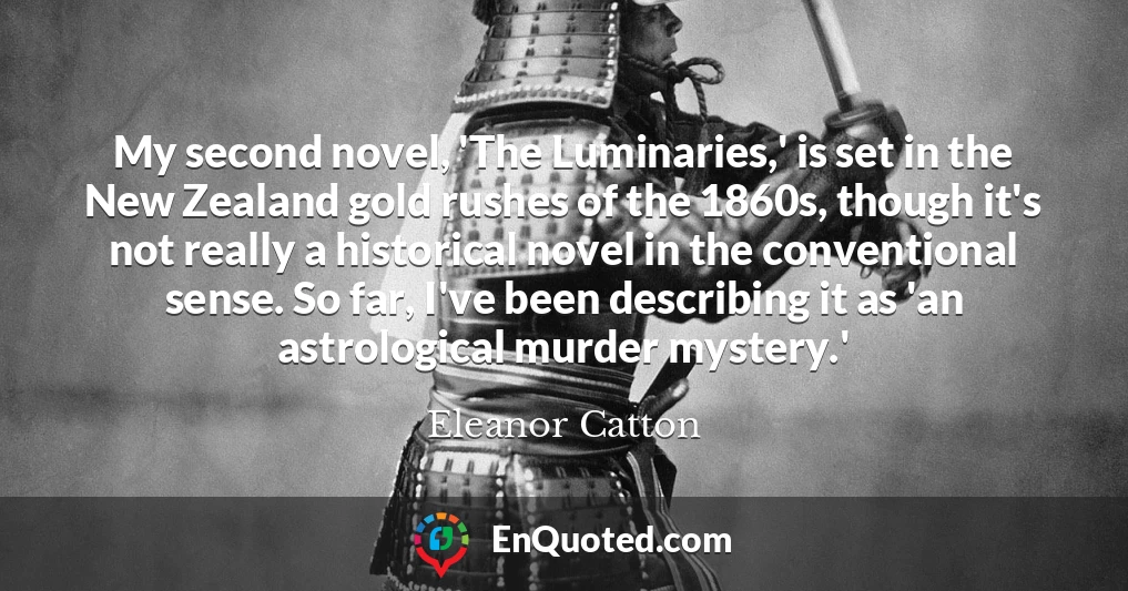 My second novel, 'The Luminaries,' is set in the New Zealand gold rushes of the 1860s, though it's not really a historical novel in the conventional sense. So far, I've been describing it as 'an astrological murder mystery.'