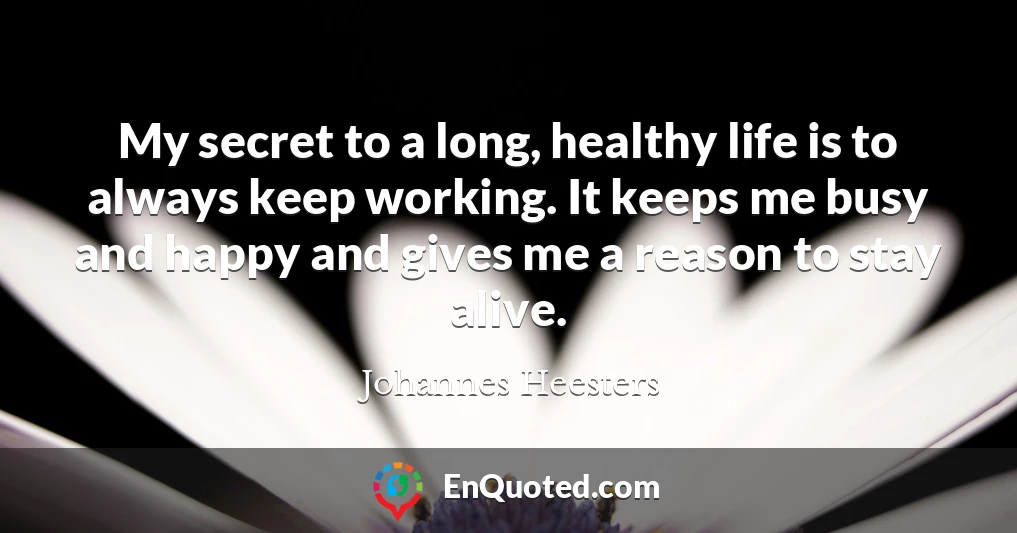 My secret to a long, healthy life is to always keep working. It keeps me busy and happy and gives me a reason to stay alive.