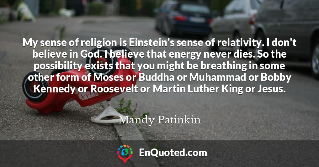 My sense of religion is Einstein's sense of relativity. I don't believe in God. I believe that energy never dies. So the possibility exists that you might be breathing in some other form of Moses or Buddha or Muhammad or Bobby Kennedy or Roosevelt or Martin Luther King or Jesus.