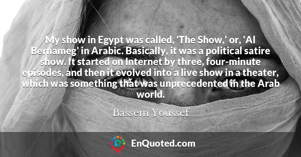 My show in Egypt was called, 'The Show,' or, 'Al Bernameg' in Arabic. Basically, it was a political satire show. It started on Internet by three, four-minute episodes, and then it evolved into a live show in a theater, which was something that was unprecedented in the Arab world.