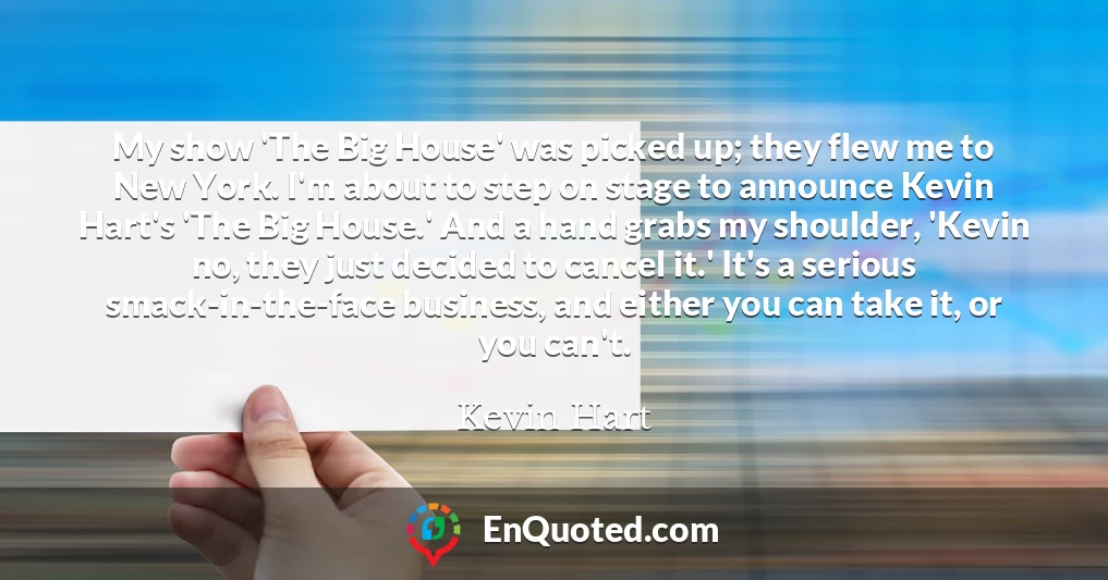 My show 'The Big House' was picked up; they flew me to New York. I'm about to step on stage to announce Kevin Hart's 'The Big House.' And a hand grabs my shoulder, 'Kevin no, they just decided to cancel it.' It's a serious smack-in-the-face business, and either you can take it, or you can't.