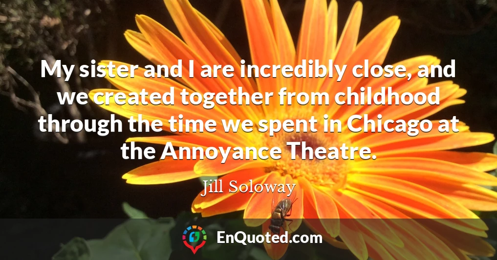My sister and I are incredibly close, and we created together from childhood through the time we spent in Chicago at the Annoyance Theatre.