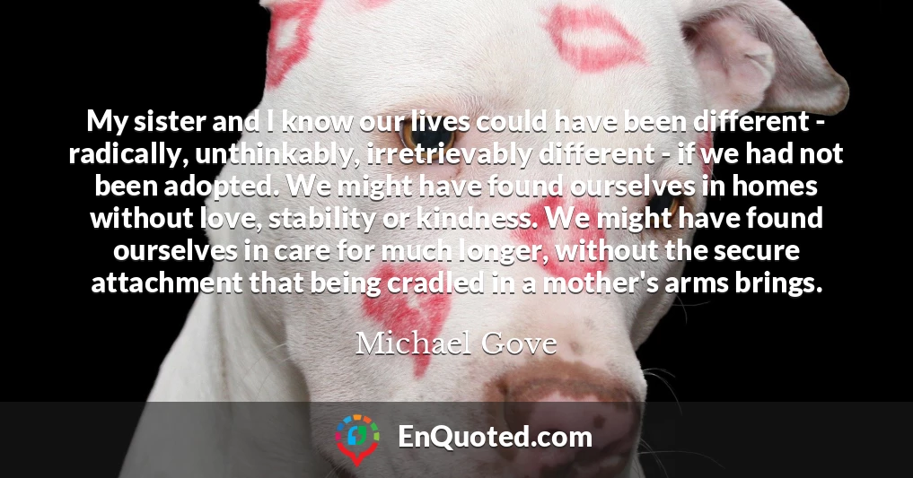 My sister and I know our lives could have been different - radically, unthinkably, irretrievably different - if we had not been adopted. We might have found ourselves in homes without love, stability or kindness. We might have found ourselves in care for much longer, without the secure attachment that being cradled in a mother's arms brings.