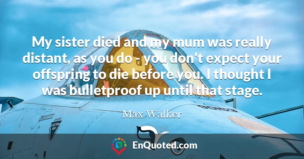 My sister died and my mum was really distant, as you do - you don't expect your offspring to die before you. I thought I was bulletproof up until that stage.
