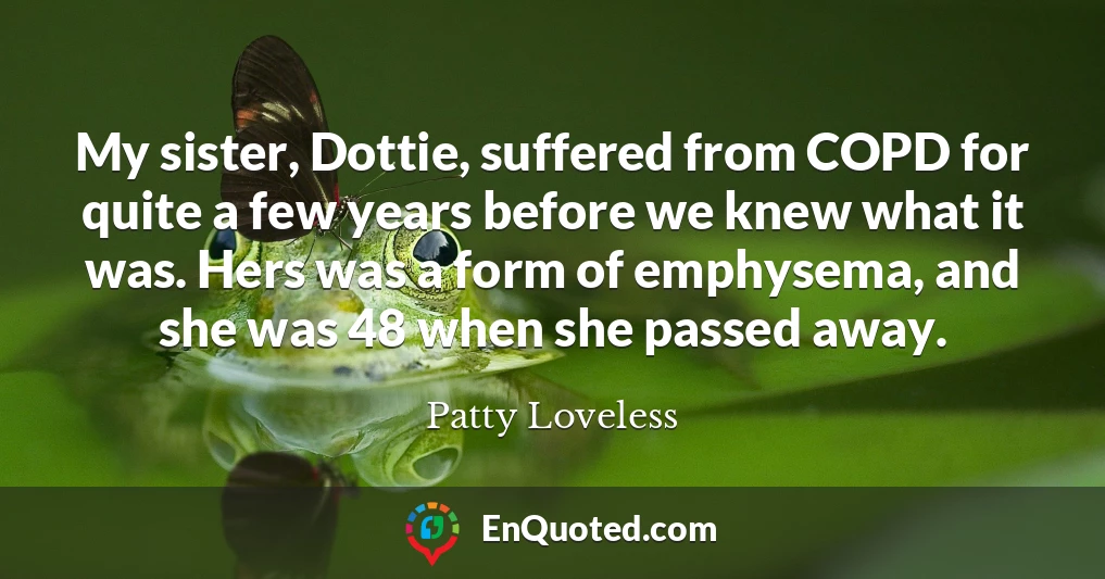 My sister, Dottie, suffered from COPD for quite a few years before we knew what it was. Hers was a form of emphysema, and she was 48 when she passed away.