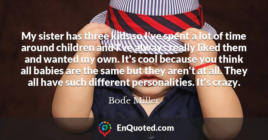 My sister has three kids so I've spent a lot of time around children and I've always really liked them and wanted my own. It's cool because you think all babies are the same but they aren't at all. They all have such different personalities. It's crazy.