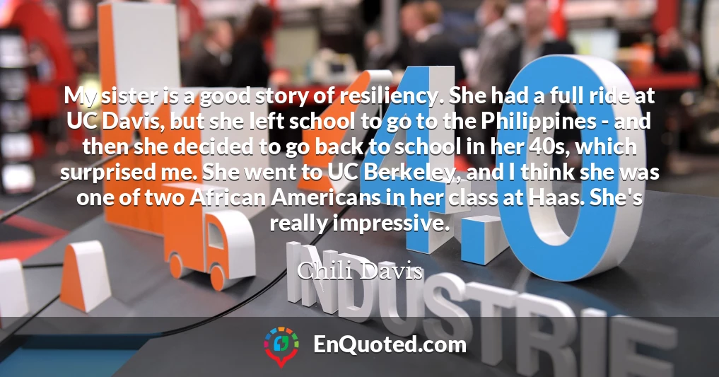 My sister is a good story of resiliency. She had a full ride at UC Davis, but she left school to go to the Philippines - and then she decided to go back to school in her 40s, which surprised me. She went to UC Berkeley, and I think she was one of two African Americans in her class at Haas. She's really impressive.