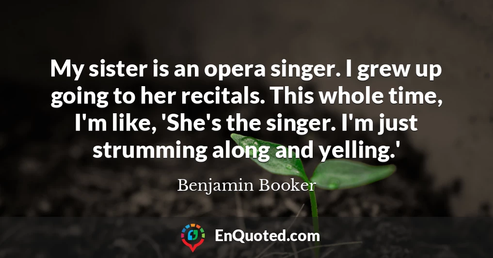 My sister is an opera singer. I grew up going to her recitals. This whole time, I'm like, 'She's the singer. I'm just strumming along and yelling.'