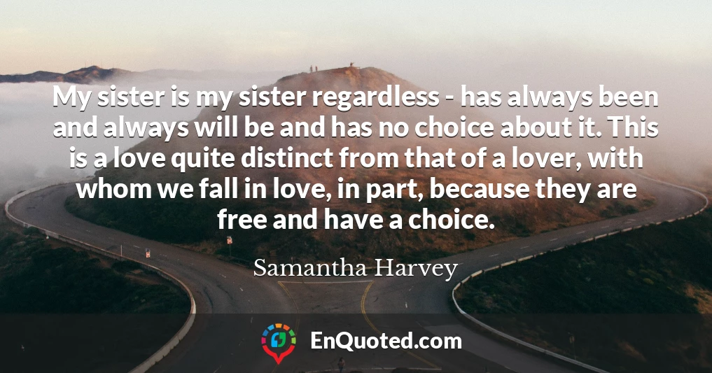 My sister is my sister regardless - has always been and always will be and has no choice about it. This is a love quite distinct from that of a lover, with whom we fall in love, in part, because they are free and have a choice.