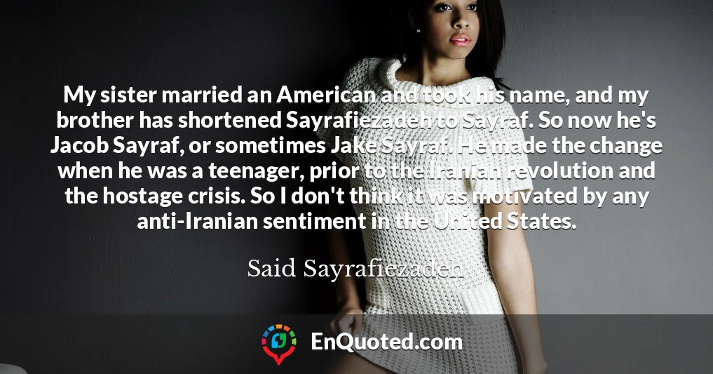 My sister married an American and took his name, and my brother has shortened Sayrafiezadeh to Sayraf. So now he's Jacob Sayraf, or sometimes Jake Sayraf. He made the change when he was a teenager, prior to the Iranian revolution and the hostage crisis. So I don't think it was motivated by any anti-Iranian sentiment in the United States.