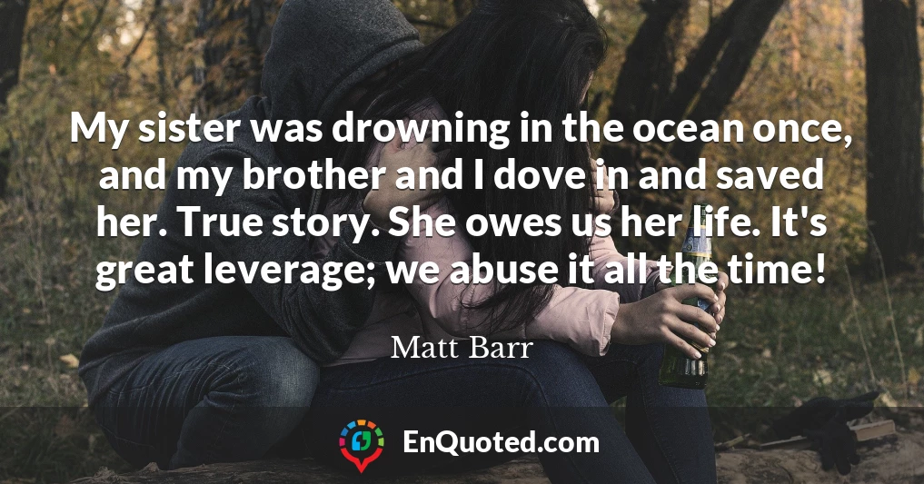 My sister was drowning in the ocean once, and my brother and I dove in and saved her. True story. She owes us her life. It's great leverage; we abuse it all the time!