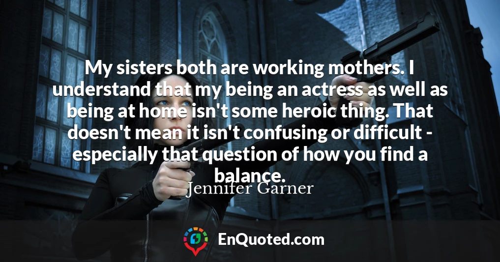 My sisters both are working mothers. I understand that my being an actress as well as being at home isn't some heroic thing. That doesn't mean it isn't confusing or difficult - especially that question of how you find a balance.