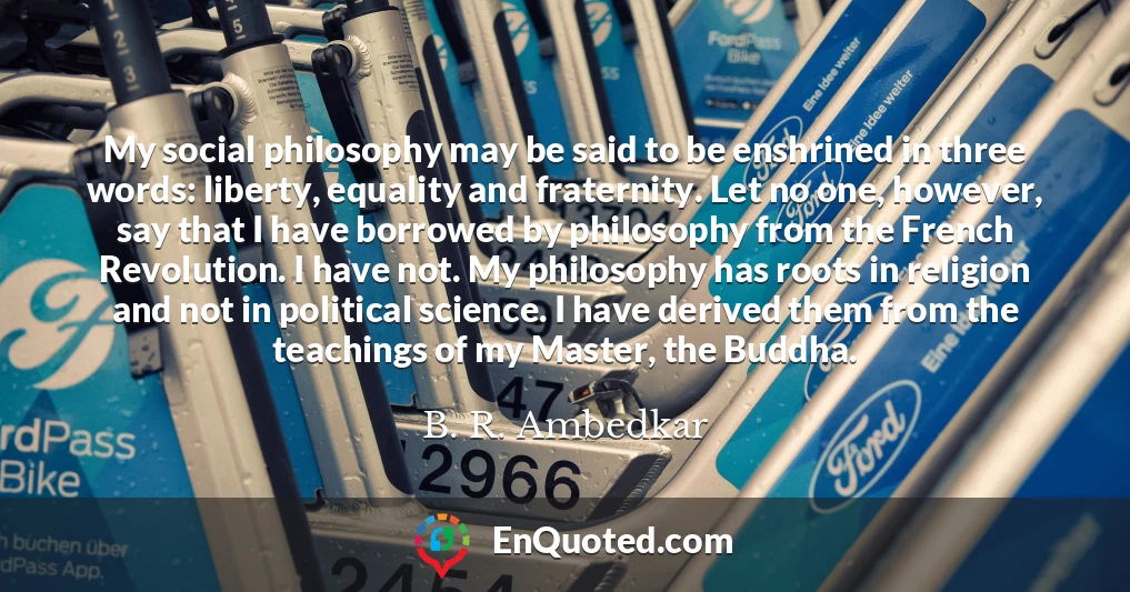 My social philosophy may be said to be enshrined in three words: liberty, equality and fraternity. Let no one, however, say that I have borrowed by philosophy from the French Revolution. I have not. My philosophy has roots in religion and not in political science. I have derived them from the teachings of my Master, the Buddha.