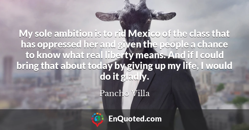 My sole ambition is to rid Mexico of the class that has oppressed her and given the people a chance to know what real liberty means. And if I could bring that about today by giving up my life, I would do it gladly.