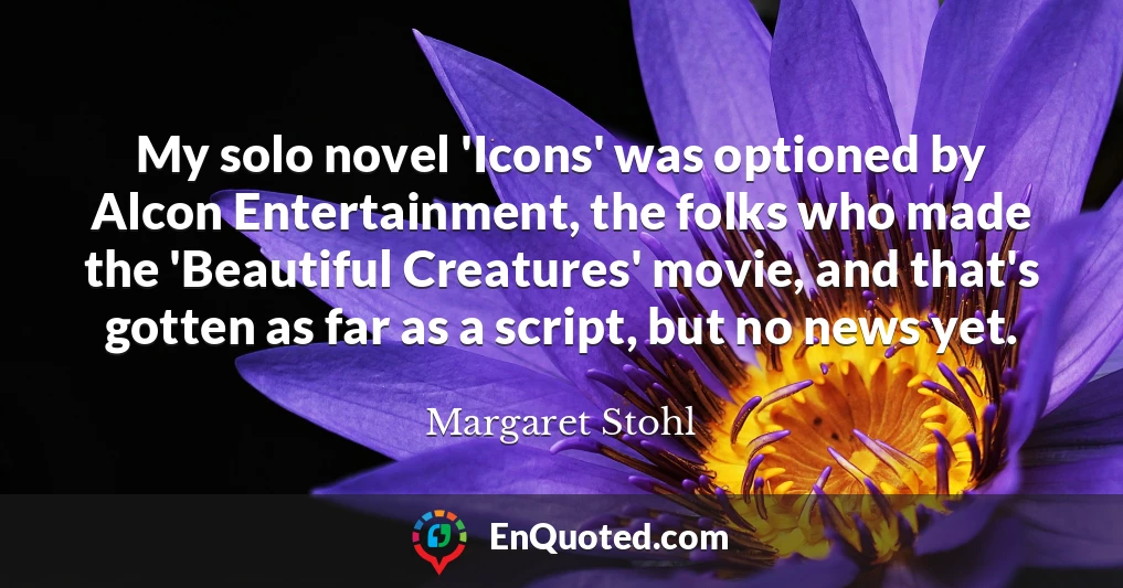 My solo novel 'Icons' was optioned by Alcon Entertainment, the folks who made the 'Beautiful Creatures' movie, and that's gotten as far as a script, but no news yet.