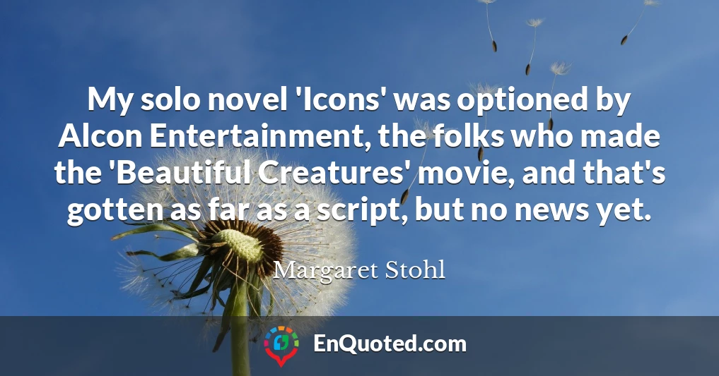 My solo novel 'Icons' was optioned by Alcon Entertainment, the folks who made the 'Beautiful Creatures' movie, and that's gotten as far as a script, but no news yet.