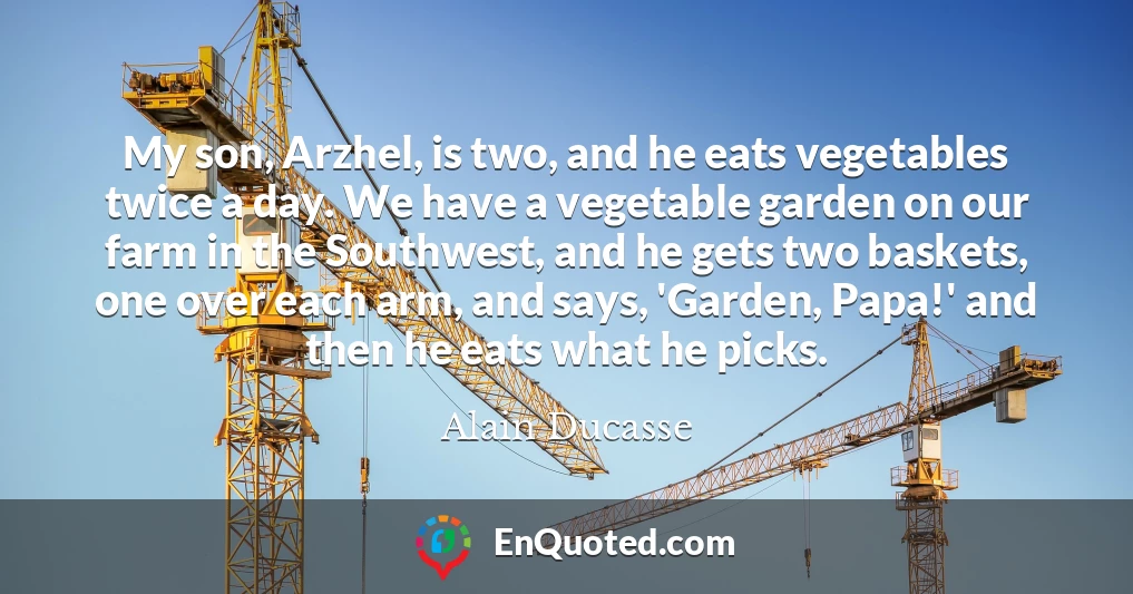 My son, Arzhel, is two, and he eats vegetables twice a day. We have a vegetable garden on our farm in the Southwest, and he gets two baskets, one over each arm, and says, 'Garden, Papa!' and then he eats what he picks.
