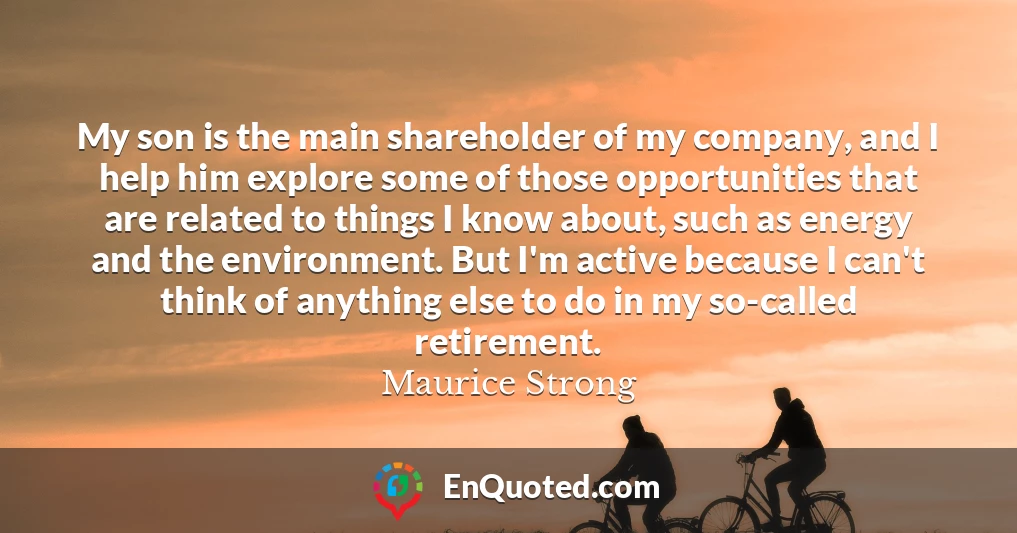 My son is the main shareholder of my company, and I help him explore some of those opportunities that are related to things I know about, such as energy and the environment. But I'm active because I can't think of anything else to do in my so-called retirement.