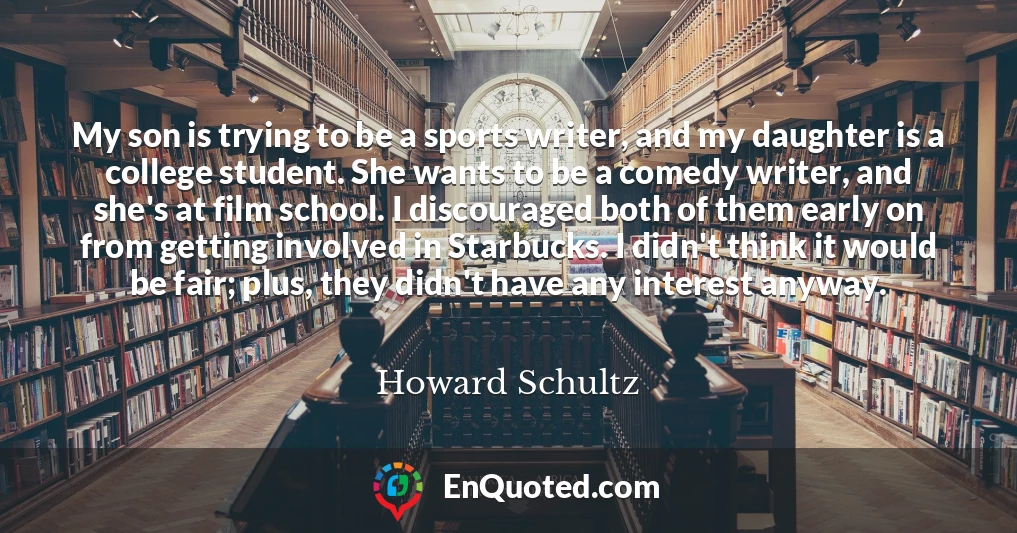 My son is trying to be a sports writer, and my daughter is a college student. She wants to be a comedy writer, and she's at film school. I discouraged both of them early on from getting involved in Starbucks. I didn't think it would be fair; plus, they didn't have any interest anyway.