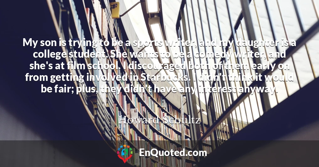My son is trying to be a sports writer, and my daughter is a college student. She wants to be a comedy writer, and she's at film school. I discouraged both of them early on from getting involved in Starbucks. I didn't think it would be fair; plus, they didn't have any interest anyway.