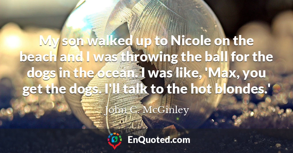 My son walked up to Nicole on the beach and I was throwing the ball for the dogs in the ocean. I was like, 'Max, you get the dogs. I'll talk to the hot blondes.'