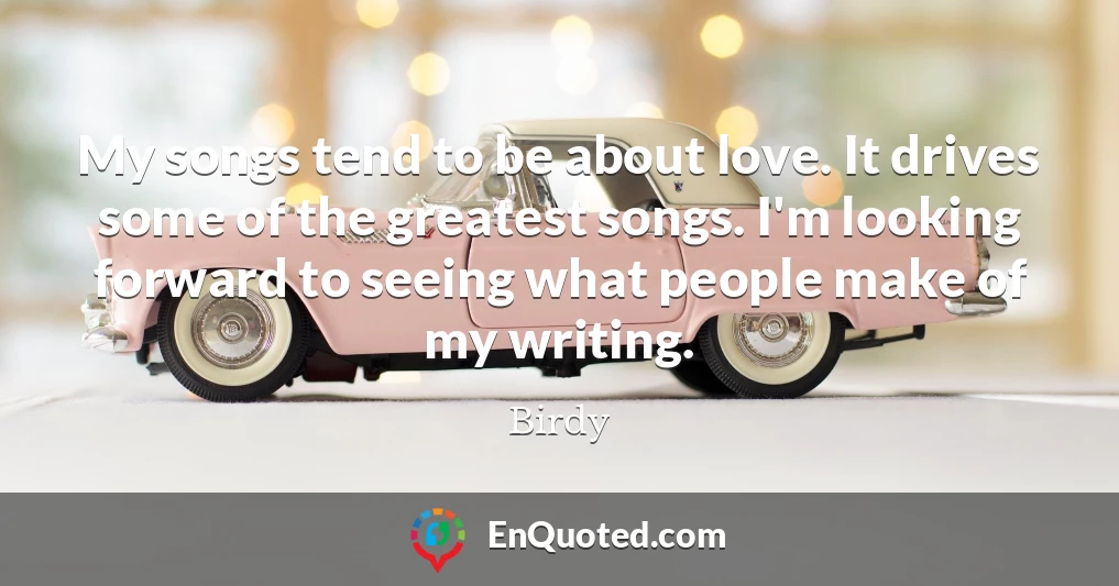 My songs tend to be about love. It drives some of the greatest songs. I'm looking forward to seeing what people make of my writing.