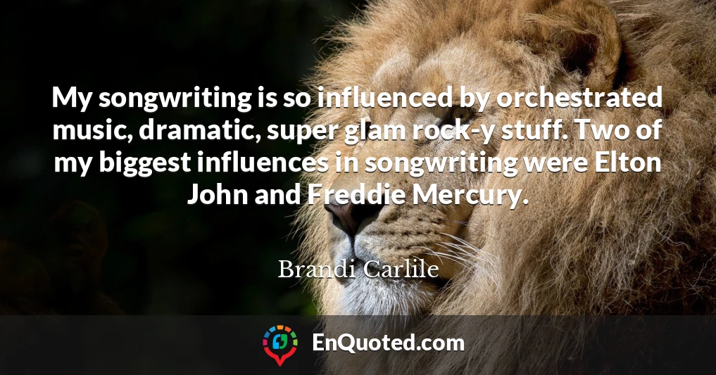 My songwriting is so influenced by orchestrated music, dramatic, super glam rock-y stuff. Two of my biggest influences in songwriting were Elton John and Freddie Mercury.