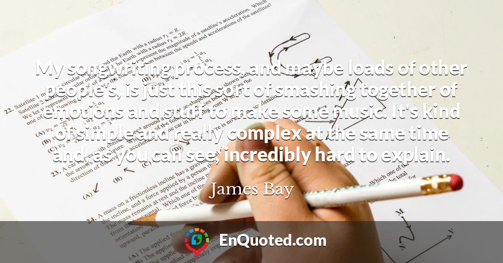 My songwriting process, and maybe loads of other people's, is just this sort of smashing together of emotions and stuff to make some music. It's kind of simple and really complex at the same time and, as you can see, incredibly hard to explain.