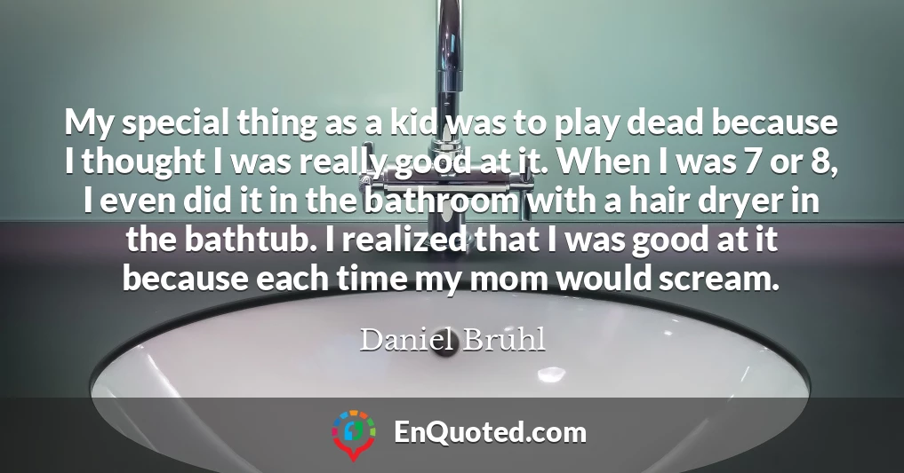 My special thing as a kid was to play dead because I thought I was really good at it. When I was 7 or 8, I even did it in the bathroom with a hair dryer in the bathtub. I realized that I was good at it because each time my mom would scream.