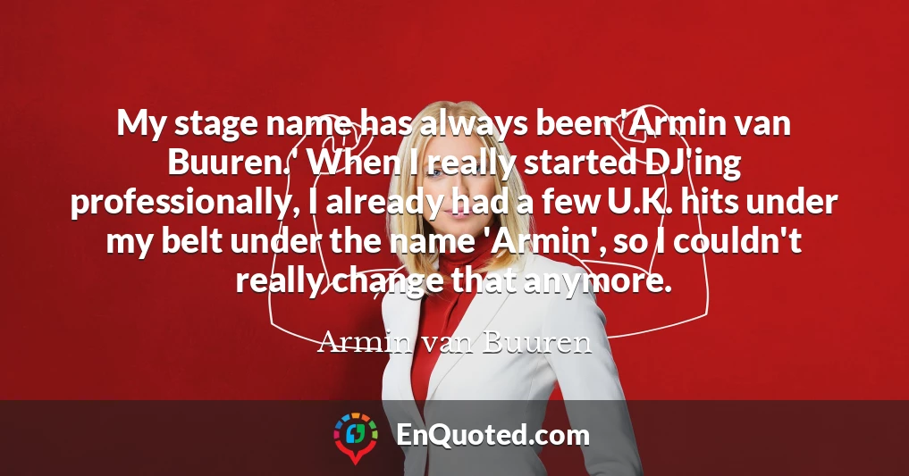 My stage name has always been 'Armin van Buuren.' When I really started DJ'ing professionally, I already had a few U.K. hits under my belt under the name 'Armin', so I couldn't really change that anymore.