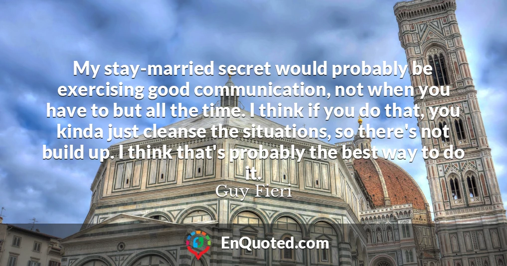 My stay-married secret would probably be exercising good communication, not when you have to but all the time. I think if you do that, you kinda just cleanse the situations, so there's not build up. I think that's probably the best way to do it.